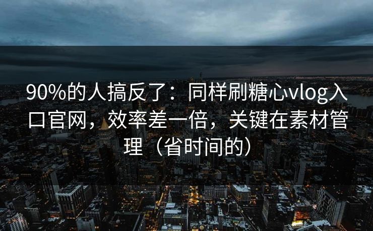 90%的人搞反了：同样刷糖心vlog入口官网，效率差一倍，关键在素材管理（省时间的）