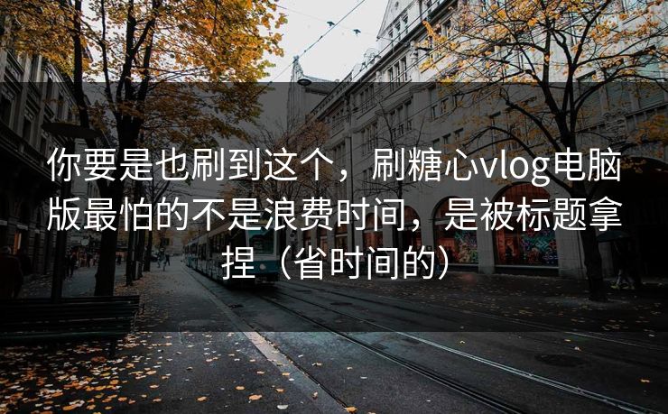 你要是也刷到这个，刷糖心vlog电脑版最怕的不是浪费时间，是被标题拿捏（省时间的）