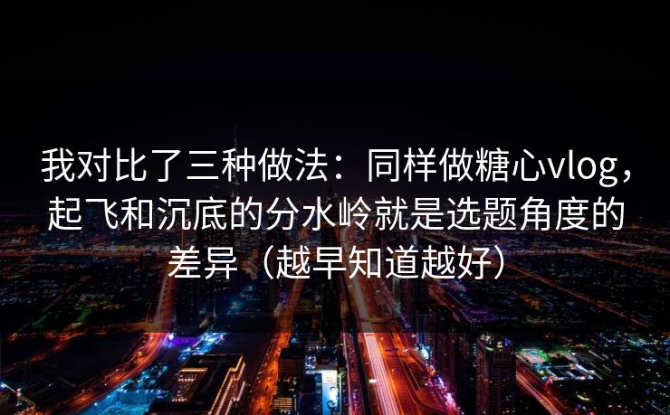 我对比了三种做法：同样做糖心vlog，起飞和沉底的分水岭就是选题角度的差异（越早知道越好）