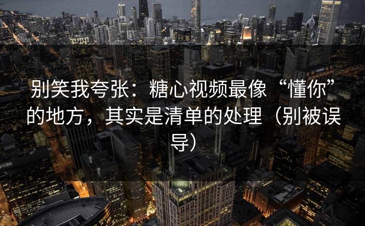 别笑我夸张：糖心视频最像“懂你”的地方，其实是清单的处理（别被误导）