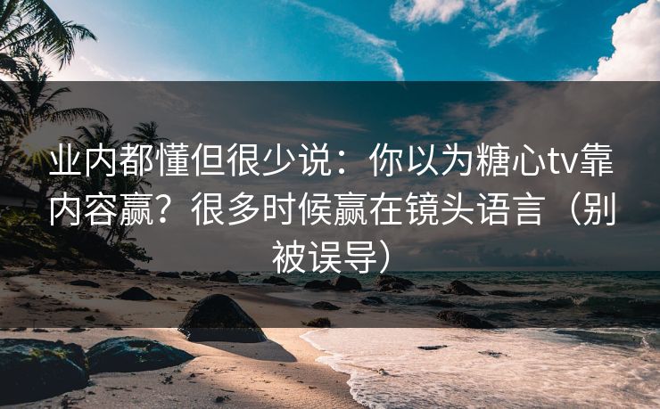 业内都懂但很少说：你以为糖心tv靠内容赢？很多时候赢在镜头语言（别被误导）