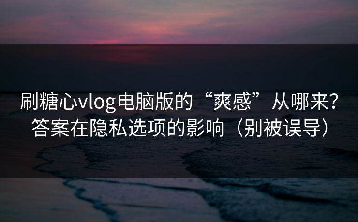 刷糖心vlog电脑版的“爽感”从哪来？答案在隐私选项的影响（别被误导）