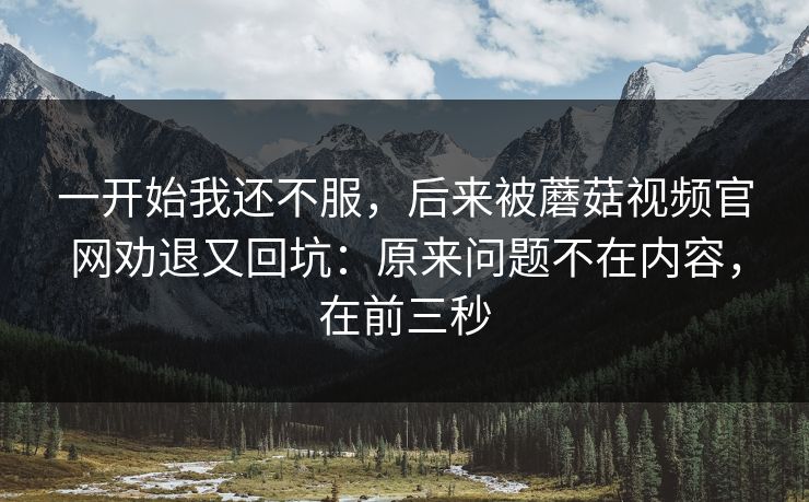 一开始我还不服，后来被蘑菇视频官网劝退又回坑：原来问题不在内容，在前三秒
